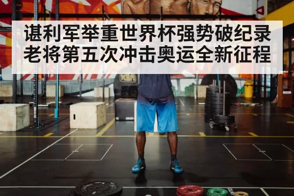 谌利军举重世界杯强势破纪录老将第五次冲击奥运全新征程