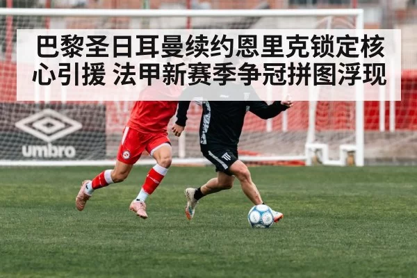 巴黎圣日耳曼续约恩里克锁定核心引援 法甲新赛季争冠拼图浮现