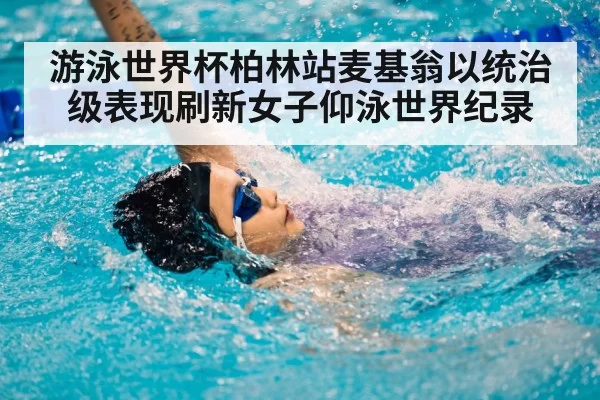 游泳世界杯柏林站麦基翁以统治级表现刷新女子仰泳世界纪录