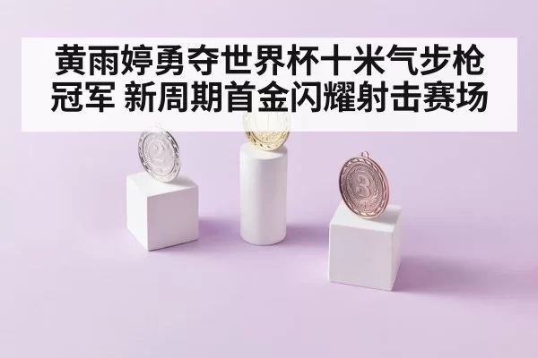 黄雨婷勇夺世界杯十米气步枪冠军 新周期首金闪耀射击赛场