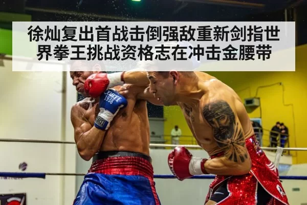 徐灿复出首战击倒强敌重新剑指世界拳王挑战资格志在冲击金腰带